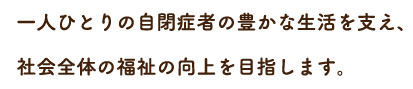 一人ひとりの自閉症者の豊かな生活を支え、社会全体の福祉の向上を目指します。